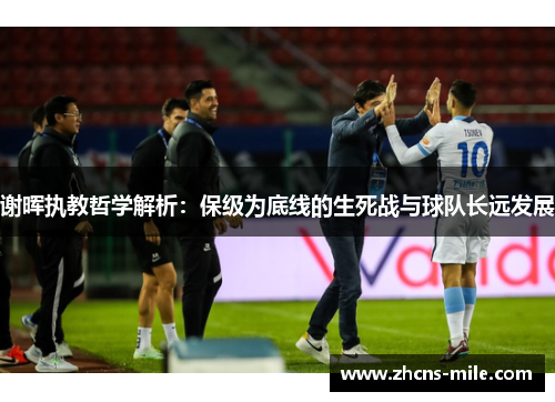 谢晖执教哲学解析:保级为底线的生死战与球队长远发展 谢晖执教哲学解析:保级为底线的生死战与球队长远发展
