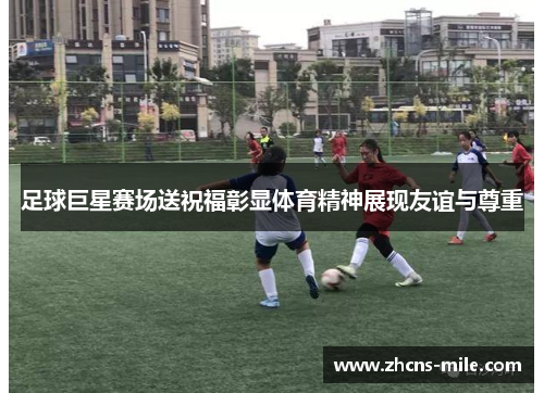 足球巨星赛场送祝福彰显体育精神展现友谊与尊重 足球巨星赛场送祝福彰显体育精神展现友谊与尊重