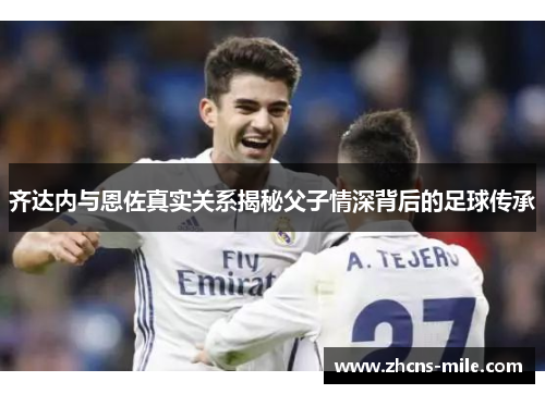 齐达内与恩佐真实关系揭秘父子情深背后的足球传承