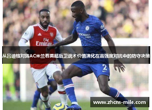 从吕迪格对阵AC米兰看英超后卫战术价值演化在高强度对抗中的防守决策