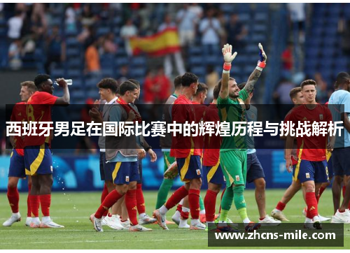 西班牙男足在国际比赛中的辉煌历程与挑战解析