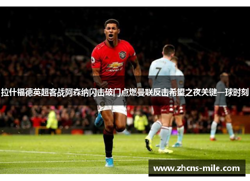 拉什福德英超客战阿森纳闪击破门点燃曼联反击希望之夜关键一球时刻