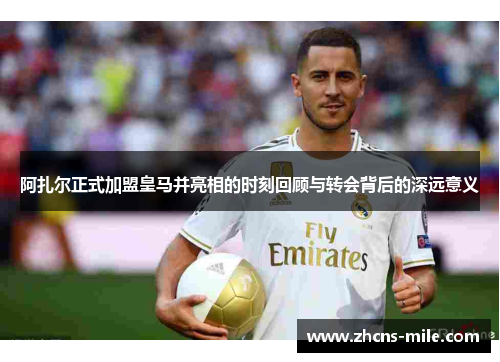 阿扎尔正式加盟皇马并亮相的时刻回顾与转会背后的深远意义 阿扎尔正式加盟皇马并亮相的时刻回顾与转会背后的深远意义