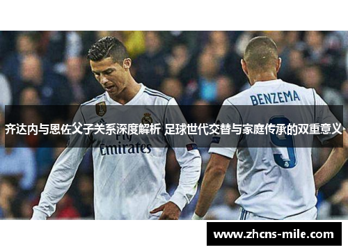 齐达内与恩佐父子关系深度解析 足球世代交替与家庭传承的双重意义 齐达内与恩佐父子关系深度解析 足球世代交替与家庭传承的双重意义